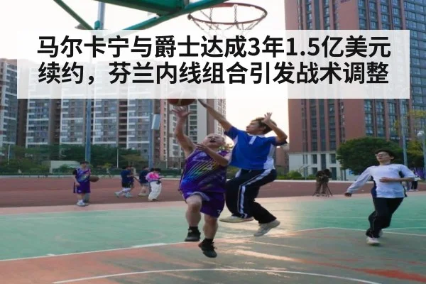 马尔卡宁与爵士达成3年1.5亿美元续约，芬兰内线组合引发战术调整