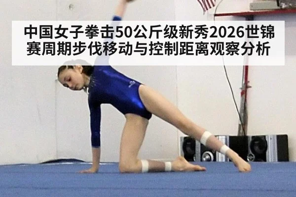 中国女子拳击50公斤级新秀2026世锦赛周期步伐移动与控制距离观察分析