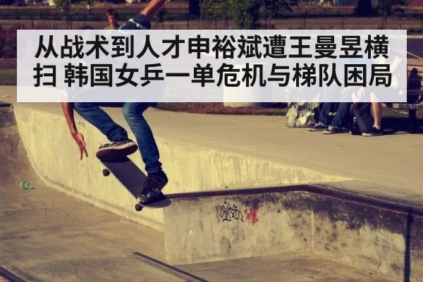 从战术到人才申裕斌遭王曼昱横扫 韩国女乒一单危机与梯队困局